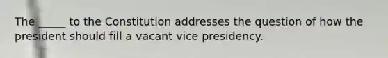 The _____ to the Constitution addresses the question of how the president should fill a vacant vice presidency.