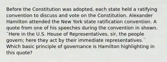 Before the Constitution was adopted, each state held a ratifying convention to discuss and vote on the Constitution. Alexander Hamilton attended the New York state ratification convention. A quote from one of his speeches during the convention in shown. ¨Here in the U.S. House of Representatives, sir, the people govern; here they act by their immediate representatives.¨ Which basic principle of governance is Hamilton highlighting in this quote?