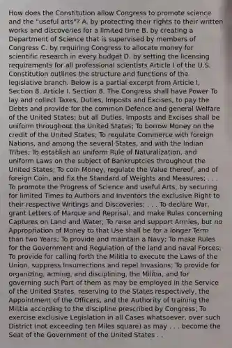 How does the Constitution allow Congress to promote science and the "useful arts"? A. by protecting their rights to their written works and discoveries for a limited time B. by creating a Department of Science that is supervised by members of Congress C. by requiring Congress to allocate money for scientific research in every budget D. by setting the licensing requirements for all professional scientists Article I of the U.S. Constitution outlines the structure and functions of the legislative branch. Below is a partial excerpt from Article I, Section 8. Article I. Section 8. The Congress shall have Power To lay and collect Taxes, Duties, Imposts and Excises, to pay the Debts and provide for the common Defence and general Welfare of the United States; but all Duties, Imposts and Excises shall be uniform throughout the United States; To borrow Money on the credit of the United States; To regulate Commerce with foreign Nations, and among the several States, and with the Indian Tribes; To establish an uniform Rule of Naturalization, and uniform Laws on the subject of Bankruptcies throughout the United States; To coin Money, regulate the Value thereof, and of foreign Coin, and fix the Standard of Weights and Measures; . . . To promote the Progress of Science and useful Arts, by securing for limited Times to Authors and Inventors the exclusive Right to their respective Writings and Discoveries; . . . To declare War, grant Letters of Marque and Reprisal, and make Rules concerning Captures on Land and Water; To raise and support Armies, but no Appropriation of Money to that Use shall be for a longer Term than two Years; To provide and maintain a Navy; To make Rules for the Government and Regulation of the land and naval Forces; To provide for calling forth the Militia to execute the Laws of the Union, suppress Insurrections and repel Invasions; To provide for organizing, arming, and disciplining, the Militia, and for governing such Part of them as may be employed in the Service of the United States, reserving to the States respectively, the Appointment of the Officers, and the Authority of training the Militia according to the discipline prescribed by Congress; To exercise exclusive Legislation in all Cases whatsoever, over such District (not exceeding ten Miles square) as may . . . become the Seat of the Government of the United States . .