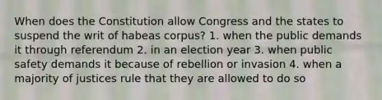 When does the Constitution allow Congress and the states to suspend the writ of habeas corpus? 1. when the public demands it through referendum 2. in an election year 3. when public safety demands it because of rebellion or invasion 4. when a majority of justices rule that they are allowed to do so