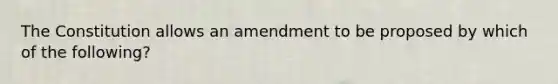 The Constitution allows an amendment to be proposed by which of the following?