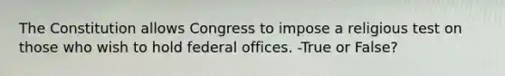 The Constitution allows Congress to impose a religious test on those who wish to hold federal offices. -True or False?