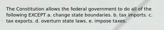 The Constitution allows the federal government to do all of the following EXCEPT a. change state boundaries. b. tax imports. c. tax exports. d. overturn state laws. e. impose taxes.