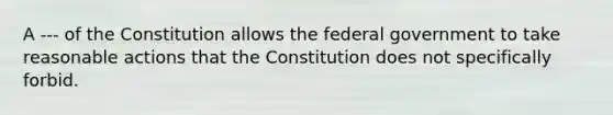 A --- of the Constitution allows the federal government to take reasonable actions that the Constitution does not specifically forbid.