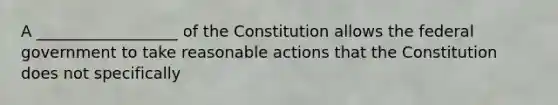 A __________________ of the Constitution allows the federal government to take reasonable actions that the Constitution does not specifically