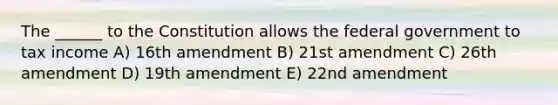 The ______ to the Constitution allows the federal government to tax income A) 16th amendment B) 21st amendment C) 26th amendment D) 19th amendment E) 22nd amendment