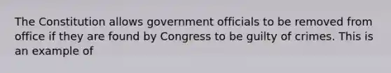 The Constitution allows government officials to be removed from office if they are found by Congress to be guilty of crimes. This is an example of