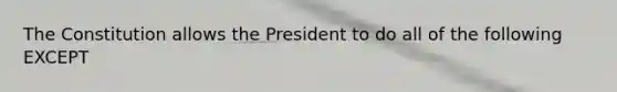 The Constitution allows the President to do all of the following EXCEPT