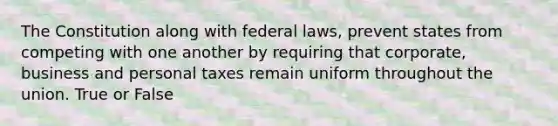 The Constitution along with federal laws, prevent states from competing with one another by requiring that corporate, business and personal taxes remain uniform throughout the union. True or False