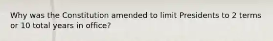 Why was the Constitution amended to limit Presidents to 2 terms or 10 total years in office?