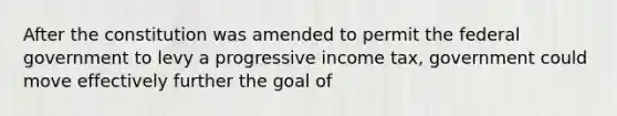 After the constitution was amended to permit the federal government to levy a progressive income tax, government could move effectively further the goal of