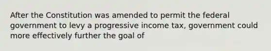 After the Constitution was amended to permit the federal government to levy a progressive income tax, government could more effectively further the goal of