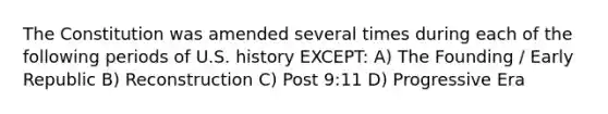 The Constitution was amended several times during each of the following periods of U.S. history EXCEPT: A) The Founding / Early Republic B) Reconstruction C) Post 9:11 D) Progressive Era