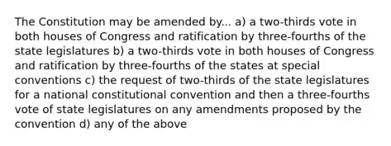 The Constitution may be amended by... a) a two-thirds vote in both houses of Congress and ratification by three-fourths of the state legislatures b) a two-thirds vote in both houses of Congress and ratification by three-fourths of the states at special conventions c) the request of two-thirds of the state legislatures for a national constitutional convention and then a three-fourths vote of state legislatures on any amendments proposed by the convention d) any of the above