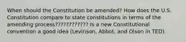 When should the Constitution be amended? How does the U.S. Constitution compare to state constitutions in terms of the amending process???????????? Is a new Constitutional convention a good idea (Levinson, Abbot, and Olson in TED).