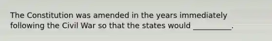 The Constitution was amended in the years immediately following the Civil War so that the states would __________.