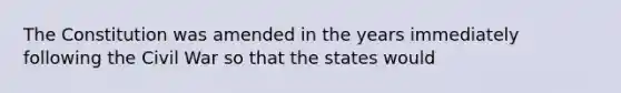 The Constitution was amended in the years immediately following the Civil War so that the states would