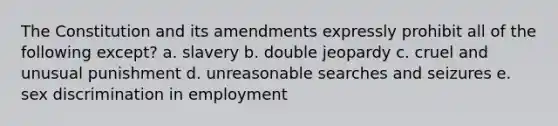 The Constitution and its amendments expressly prohibit all of the following except? a. slavery b. double jeopardy c. cruel and unusual punishment d. unreasonable searches and seizures e. sex discrimination in employment