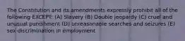 The Constitution and its amendments expressly prohibit all of the following EXCEPT: (A) Slavery (B) Double jeopardy (C) cruel and unusual punishment (D) unreasonable searches and seizures (E) sex discrimination in employment