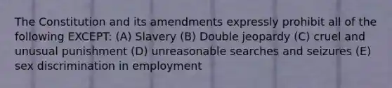 The Constitution and its amendments expressly prohibit all of the following EXCEPT: (A) Slavery (B) Double jeopardy (C) cruel and unusual punishment (D) unreasonable searches and seizures (E) sex discrimination in employment