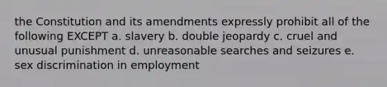 the Constitution and its amendments expressly prohibit all of the following EXCEPT a. slavery b. double jeopardy c. cruel and unusual punishment d. unreasonable searches and seizures e. sex discrimination in employment