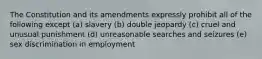 The Constitution and its amendments expressly prohibit all of the following except (a) slavery (b) double jeopardy (c) cruel and unusual punishment (d) unreasonable searches and seizures (e) sex discrimination in employment