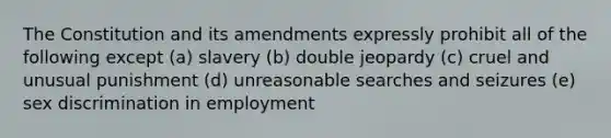 The Constitution and its amendments expressly prohibit all of the following except (a) slavery (b) double jeopardy (c) cruel and unusual punishment (d) unreasonable searches and seizures (e) sex discrimination in employment