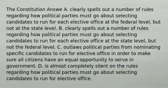 The Constitution Answe A. clearly spells out a number of rules regarding how <a href='https://www.questionai.com/knowledge/kKK5AHcKHQ-political-parties' class='anchor-knowledge'>political parties</a> must go about selecting candidates to run for each elective office at the federal level, but not at the state level. B. clearly spells out a number of rules regarding how political parties must go about selecting candidates to run for each elective office at the state level, but not the federal level. C. outlaws political parties from nominating specific candidates to run for elective office in order to make sure all citizens have an equal opportunity to serve in government. D. is almost completely silent on the rules regarding how political parties must go about selecting candidates to run for elective office.