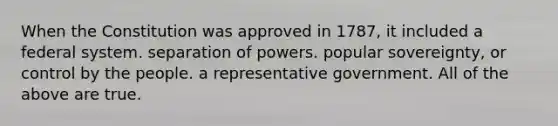 When the Constitution was approved in 1787, it included a federal system. separation of powers. popular sovereignty, or control by the people. a representative government. All of the above are true.