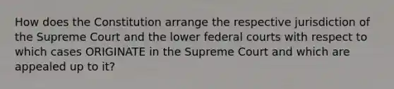 How does the Constitution arrange the respective jurisdiction of the Supreme Court and the lower federal courts with respect to which cases ORIGINATE in the Supreme Court and which are appealed up to it?