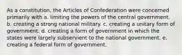 As a constitution, the Articles of Confederation were concerned primarily with a. limiting the powers of the central government. b. creating a strong national military. c. creating a unitary form of government. d. creating a form of government in which the states were largely subservient to the national government. e. creating a federal form of government.