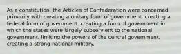 As a constitution, the Articles of Confederation were concerned primarily with creating a unitary form of government. creating a federal form of government. creating a form of government in which the states were largely subservient to the national government. limiting the powers of the central government. creating a strong national military.