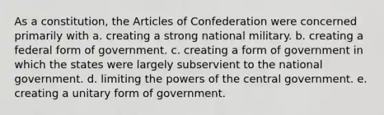 As a constitution, the Articles of Confederation were concerned primarily with a. creating a strong national military. b. creating a federal form of government. c. creating a form of government in which the states were largely subservient to the national government. d. limiting the powers of the central government. e. creating a unitary form of government.