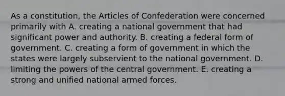 As a constitution, the Articles of Confederation were concerned primarily with A. creating a national government that had significant power and authority. B. creating a federal form of government. C. creating a form of government in which the states were largely subservient to the national government. D. limiting the powers of the central government. E. creating a strong and unified national armed forces.