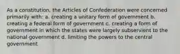 As a constitution, the Articles of Confederation were concerned primarily with: a. creating a unitary form of government b. creating a federal form of government c. creating a form of government in which the states were largely subservient to the national government d. limiting the powers to the central government