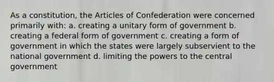 As a constitution, the Articles of Confederation were concerned primarily with: a. creating a unitary form of government b. creating a federal form of government c. creating a form of government in which the states were largely subservient to the national government d. limiting the powers to the central government