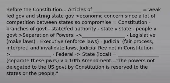 Before the Constitution... Articles of ____________________ = weak fed gov and string state gov >economic concern since a lot of competition between states so compromise = Constitution - branches of govt - state/fed authority - state v state - people v govt >Separation of Powers: ->__________________ - Legislative (make laws) - Executive (enforce laws) - Judicial (fair process, interpret, and invalidate laws, Judicial Rev not in Constitution >_________________ - Federal -> State (local) = _________________ (separate these pwrs) via 10th Amendment..."The powers not delegated to the US govt by Constitution is reserved to the states or the people."