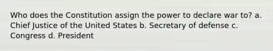 Who does the Constitution assign the power to declare war to? a. Chief Justice of the United States b. Secretary of defense c. Congress d. President