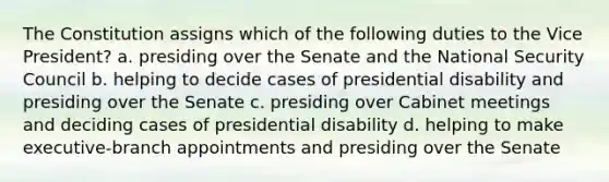 The Constitution assigns which of the following duties to the Vice President? a. presiding over the Senate and the National Security Council b. helping to decide cases of presidential disability and presiding over the Senate c. presiding over Cabinet meetings and deciding cases of presidential disability d. helping to make executive-branch appointments and presiding over the Senate