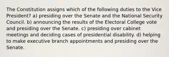 The Constitution assigns which of the following duties to the Vice President? a) presiding over the Senate and the National Security Council. b) announcing the results of the Electoral College vote and presiding over the Senate. c) presiding over cabinet meetings and deciding cases of presidential disability. d) helping to make executive branch appointments and presiding over the Senate.