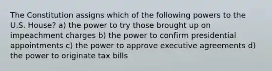 The Constitution assigns which of the following powers to the U.S. House? a) the power to try those brought up on impeachment charges b) the power to confirm presidential appointments c) the power to approve executive agreements d) the power to originate tax bills