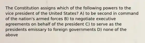 The Constitution assigns which of the following powers to the vice president of the United States? A) to be second in command of the nation's armed forces B) to negotiate executive agreements on behalf of the president C) to serve as the presidents emissary to foreign governments D) none of the above