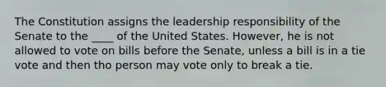 The Constitution assigns the leadership responsibility of the Senate to the ____ of the United States. However, he is not allowed to vote on bills before the Senate, unless a bill is in a tie vote and then tho person may vote only to break a tie.