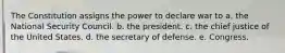 The Constitution assigns the power to declare war to a. the National Security Council. b. the president. c. the chief justice of the United States. d. the secretary of defense. e. Congress.