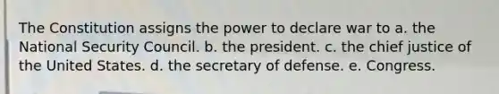 The Constitution assigns the power to declare war to a. the National Security Council. b. the president. c. the chief justice of the United States. d. the secretary of defense. e. Congress.