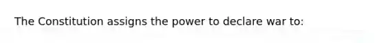 The Constitution assigns the power to declare war to: