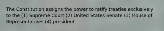 The Constitution assigns the power to ratify treaties exclusively to the (1) Supreme Court (2) United States Senate (3) House of Representatives (4) president