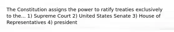 The Constitution assigns the power to ratify treaties exclusively to the... 1) Supreme Court 2) United States Senate 3) House of Representatives 4) president