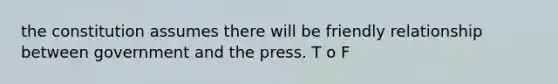 the constitution assumes there will be friendly relationship between government and the press. T o F