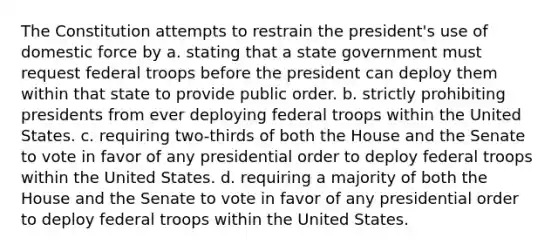 The Constitution attempts to restrain the president's use of domestic force by a. stating that a state government must request federal troops before the president can deploy them within that state to provide public order. b. strictly prohibiting presidents from ever deploying federal troops within the United States. c. requiring two-thirds of both the House and the Senate to vote in favor of any presidential order to deploy federal troops within the United States. d. requiring a majority of both the House and the Senate to vote in favor of any presidential order to deploy federal troops within the United States.